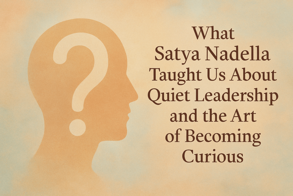 What Satya Nadella Taught Us About Quiet Leadership and the Art of Becoming Curious